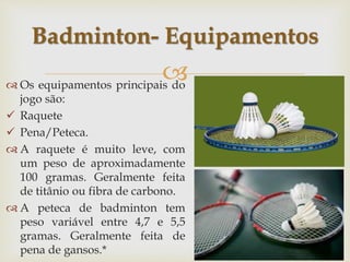 
 Os equipamentos principais do
jogo são:
 Raquete
 Pena/Peteca.
 A raquete é muito leve, com
um peso de aproximadamente
100 gramas. Geralmente feita
de titânio ou fibra de carbono.
 A peteca de badminton tem
peso variável entre 4,7 e 5,5
gramas. Geralmente feita de
pena de gansos.*
Badminton- Equipamentos
 