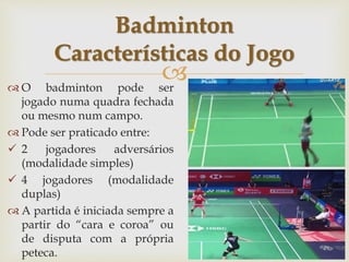 
 O badminton pode ser
jogado numa quadra fechada
ou mesmo num campo.
 Pode ser praticado entre:
 2 jogadores adversários
(modalidade simples)
 4 jogadores (modalidade
duplas)
 A partida é iniciada sempre a
partir do “cara e coroa” ou
de disputa com a própria
peteca.
Badminton
Características do Jogo
 