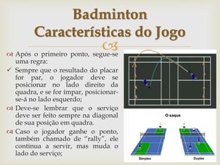 
 Após o primeiro ponto, segue-se
uma regra:
 Sempre que o resultado do placar
for par, o jogador deve se
posicionar no lado direito da
quadra, e se for ímpar, posicionar-
se-á no lado esquerdo;
 Deve-se lembrar que o serviço
deve ser feito sempre na diagonal
de sua posição em quadra.
 Caso o jogador ganhe o ponto,
também chamado de “rally”, ele
continua a servir, mas muda o
lado do serviço;
Badminton
Características do Jogo
 