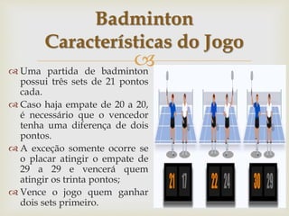 
 Uma partida de badminton
possui três sets de 21 pontos
cada.
 Caso haja empate de 20 a 20,
é necessário que o vencedor
tenha uma diferença de dois
pontos.
 A exceção somente ocorre se
o placar atingir o empate de
29 a 29 e vencerá quem
atingir os trinta pontos;
 Vence o jogo quem ganhar
dois sets primeiro.
Badminton
Características do Jogo
 