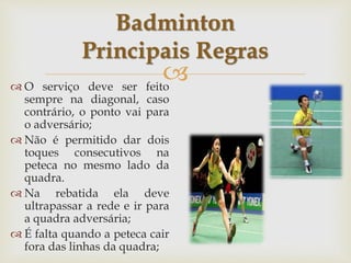 
 O serviço deve ser feito
sempre na diagonal, caso
contrário, o ponto vai para
o adversário;
 Não é permitido dar dois
toques consecutivos na
peteca no mesmo lado da
quadra.
 Na rebatida ela deve
ultrapassar a rede e ir para
a quadra adversária;
 É falta quando a peteca cair
fora das linhas da quadra;
Badminton
Principais Regras
 