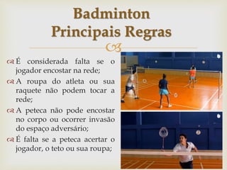 
 É considerada falta se o
jogador encostar na rede;
 A roupa do atleta ou sua
raquete não podem tocar a
rede;
 A peteca não pode encostar
no corpo ou ocorrer invasão
do espaço adversário;
 É falta se a peteca acertar o
jogador, o teto ou sua roupa;
Badminton
Principais Regras
 