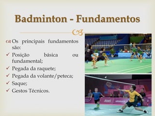 
 Os principais fundamentos
são:
 Posição básica ou
fundamental;
 Pegada da raquete;
 Pegada da volante/peteca;
 Saque;
 Gestos Técnicos.
Badminton - Fundamentos
 
