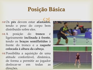 
 Os pés devem estar afastados,
tendo o peso do corpo bem
distribuído sobre eles.
 A posição do tronco é
ligeiramente inclinada à frente,
tendo os braços semifletidos à
frente do tronco e a raquete
colocada à altura da cabeça.
 Possibilita a aquisição de uma
atitude confortável, dinâmica,
de forma a permitir ao jogador
deslocar-se em todas as
direções.
Posição Básica
 