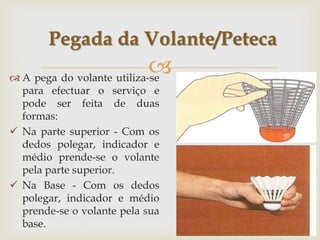 
 A pega do volante utiliza-se
para efectuar o serviço e
pode ser feita de duas
formas:
 Na parte superior - Com os
dedos polegar, indicador e
médio prende-se o volante
pela parte superior.
 Na Base - Com os dedos
polegar, indicador e médio
prende-se o volante pela sua
base.
Pegada da Volante/Peteca
 