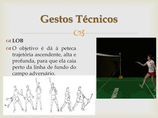 
 LOB
 O objetivo é dá à peteca
trajetória ascendente, alta e
profunda, para que ela caia
perto da linha de fundo do
campo adversário.
Gestos Técnicos
 