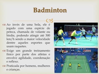 
 Ao invés de uma bola, ele é
jogado com uma espécie de
peteca, chamada de volante ou
birdie, podendo atingir até 300
km/h sendo a maior velocidade
dentre aqueles esportes que
usam raquetes.
 Exige um grande treinamento
físico por parte dos atletas e
envolve agilidade, coordenação
e reflexo.
 Praticada por homens, mulheres
e crianças.
Badminton
 