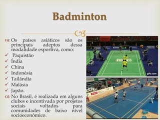 
 Os países asiáticos são os
principais adeptos dessa
modalidade esportiva, como:
 Paquistão
 Índia
 China
 Indonésia
 Tailândia
 Malásia
 Japão.
 No Brasil, é realizada em alguns
clubes e incentivada por projetos
sociais voltados para
comunidades de baixo nível
socioeconômico.
Badminton
 