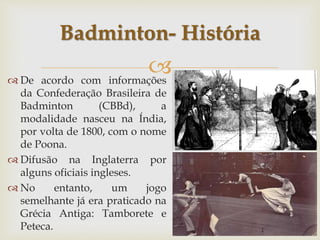 
 De acordo com informações
da Confederação Brasileira de
Badminton (CBBd), a
modalidade nasceu na Índia,
por volta de 1800, com o nome
de Poona.
 Difusão na Inglaterra por
alguns oficiais ingleses.
 No entanto, um jogo
semelhante já era praticado na
Grécia Antiga: Tamborete e
Peteca.
Badminton- História
 