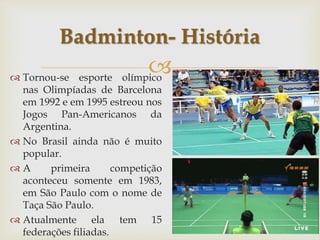 
 Tornou-se esporte olímpico
nas Olimpíadas de Barcelona
em 1992 e em 1995 estreou nos
Jogos Pan-Americanos da
Argentina.
 No Brasil ainda não é muito
popular.
 A primeira competição
aconteceu somente em 1983,
em São Paulo com o nome de
Taça São Paulo.
 Atualmente ela tem 15
federações filiadas.
Badminton- História
 
