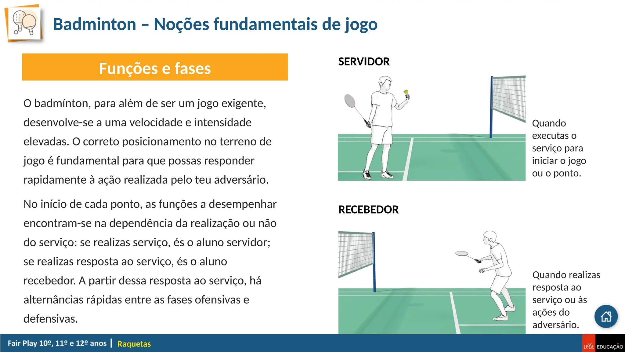 Badminton – Noções fundamentais de jogo
Raquetas
Funções e fases
O badmínton, para além de ser um jogo exigente,
desenvolve-se a uma velocidade e intensidade
elevadas. O correto posicionamento no terreno de
jogo é fundamental para que possas responder
rapidamente à ação realizada pelo teu adversário.
No início de cada ponto, as funções a desempenhar
encontram-se na dependência da realização ou não
do serviço: se realizas serviço, és o aluno servidor;
se realizas resposta ao serviço, és o aluno
recebedor. A partir dessa resposta ao serviço, há
alternâncias rápidas entre as fases ofensivas e
defensivas.
SERVIDOR
Quando
executas o
serviço para
iniciar o jogo
ou o ponto.
RECEBEDOR
Quando realizas
resposta ao
serviço ou às
ações do
adversário.
 