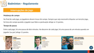 Badminton – Regulamento
Raquetas
Mudança de campo
No final de cada jogo, os jogadores devem trocar de campo. Sempre que seja necessário disputar um terceiro jogo,
há troca de campo quando o jogador que lidera a pontuação atinge os 11 pontos.
Tempo de pausa
Entre cada jogo, há uma pausa de dois minutos. No decorrer de cada jogo, há uma pausa de um minuto quando um
jogador (ou par) atinge 11 pontos.
Interrupções do jogo
 