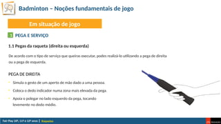 Badminton – Noções fundamentais de jogo
Raquetas
Em situação de jogo
PEGA E SERVIÇO
1
De acordo com o tipo de serviço que queiras executar, podes realizá-lo utilizando a pega de direita
ou a pega de esquerda.
1.1 Pegas da raqueta (direita ou esquerda)
PEGA DE DIREITA
• Simula o gesto de um aperto de mão dado a uma pessoa.
• Coloca o dedo indicador numa zona mais elevada da pega.
• Apoia o polegar no lado esquerdo da pega, tocando
levemente no dedo médio.
 