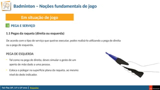 Badminton – Noções fundamentais de jogo
Raquetas
Em situação de jogo
PEGA E SERVIÇO
1
De acordo com o tipo de serviço que queiras executar, podes realizá-lo utilizando a pega de direita
ou a pega de esquerda.
1.1 Pegas da raqueta (direita ou esquerda)
PEGA DE ESQUERDA
• Tal como na pega de direita, deves simular o gesto de um
aperto de mão dado a uma pessoa.
• Coloca o polegar na superfície plana da raqueta, ao mesmo
nível do dedo indicador.
 