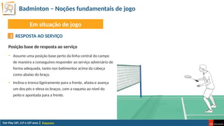 Badminton – Noções fundamentais de jogo
Raquetas
Em situação de jogo
RESPOSTA AO SERVIÇO
Posição base de resposta ao serviço
• Assume uma posição base perto da linha central do campo
de maneira a conseguires responder ao serviço adversário de
forma adequada, tanto nos batimentos acima da cabeça
como abaixo do braço.
• Inclina o tronco ligeiramente para a frente, afasta e avança
um dos pés e eleva os braços, com a raqueta ao nível do
peito e apontada para a frente.
2
 