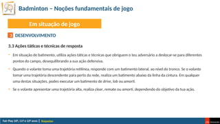 Badminton – Noções fundamentais de jogo
Raquetas
Em situação de jogo
DESENVOLVIMENTO
3.3 Ações táticas e técnicas de resposta
• Em situação de batimento, utiliza ações táticas e técnicas que obriguem o teu adversário a deslocar-se para diferentes
pontos do campo, desequilibrando a sua ação defensiva.
• Quando o volante toma uma trajetória retilínea, responde com um batimento lateral, ao nível do tronco. Se o volante
tomar uma trajetória descendente para perto da rede, realiza um batimento abaixo da linha da cintura. Em qualquer
uma destas situações, podes executar um batimento de drive, lob ou amorti.
• Se o volante apresentar uma trajetória alta, realiza clear, remate ou amorti, dependendo do objetivo da tua ação.
3
 