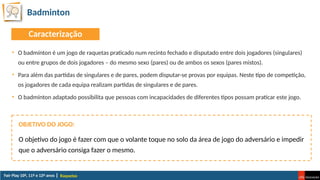 Badminton
Raquetas
• O badmínton é um jogo de raquetas praticado num recinto fechado e disputado entre dois jogadores (singulares)
ou entre grupos de dois jogadores – do mesmo sexo (pares) ou de ambos os sexos (pares mistos).
• Para além das partidas de singulares e de pares, podem disputar-se provas por equipas. Neste tipo de competição,
os jogadores de cada equipa realizam partidas de singulares e de pares.
• O badmínton adaptado possibilita que pessoas com incapacidades de diferentes tipos possam praticar este jogo.
O objetivo do jogo é fazer com que o volante toque no solo da área de jogo do adversário e impedir
que o adversário consiga fazer o mesmo.
OBJETIVO DO JOGO:
Caracterização
 