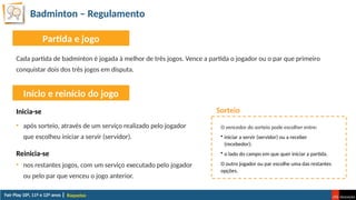 Badminton – Regulamento
Raquetas
Cada partida de badmínton é jogada à melhor de três jogos. Vence a partida o jogador ou o par que primeiro
conquistar dois dos três jogos em disputa.
Partida e jogo
Início e reinício do jogo
Inicia-se
• após sorteio, através de um serviço realizado pelo jogador
que escolheu iniciar a servir (servidor).
Reinicia-se
• nos restantes jogos, com um serviço executado pelo jogador
ou pelo par que venceu o jogo anterior.
Sorteio
O vencedor do sorteio pode escolher entre:
• iniciar a servir (servidor) ou a receber
(recebedor);
• o lado do campo em que quer iniciar a partida.
O outro jogador ou par escolhe uma das restantes
opções.
 