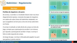 Badminton – Regulamento
Raquetas
No serviço, o servidor e o recebedor devem estar nas áreas
diagonalmente opostas, à exceção dos jogos de singulares
em cadeira de rodas (classe de badmínton adaptado), em
que os jogadores servem para a área de serviço adversária
em frente.
O serviço é realizado no lado direito do campo no início do
jogo e sempre que a pontuação do servidor é um número
par. Quando a pontuação do servidor é ímpar, o serviço é
feito no lado esquerdo do campo.
Ao longo do jogo, o serviço é efetuado pelo jogador (ou par)
que ganhou o ponto anterior.
Serviço
Partidas de singulares e de pares Área de serviço em jogo de singulares.
Área de serviço em jogo de singulares
em cadeira de rodas.
Área de serviço em jogo de pares.
 