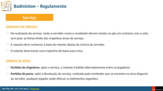 Badminton – Regulamento
Raquetas
NORMAS DO SERVIÇO
• Na realização do serviço, tanto o servidor como o recebedor devem manter os pés em contacto com o solo,
sem pisar as linhas-limite das respetivas áreas de serviço.
• A raqueta deve contactar a base do volante abaixo da cintura do servidor.
• O volante deve tomar uma trajetória de baixo para cima.
ORDEM DE JOGO
• Partidas de singulares: após o serviço, o volante é batido alternadamente entre os jogadores.
• Partidas de pares: após a devolução do serviço, realizada pelo recebedor que se encontra na área diagonal
ao servidor, qualquer jogador pode efetuar os batimentos seguintes.
Serviço
 