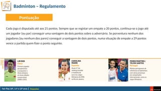 Badminton – Regulamento
Raquetas
Cada jogo é disputado até aos 21 pontos. Sempre que se registar um empate a 20 pontos, continua-se o jogo até
um jogador (ou par) conseguir uma vantagem de dois pontos sobre o adversário. Se porventura nenhum dos
jogadores (ou nenhum dos pares) conseguir a vantagem de dois pontos, numa situação de empate a 29 pontos
vence a partida quem fizer o ponto seguinte.
Pontuação
 