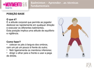 POSIÇÃO BASE
O que é?
É a atitude corporal que permite ao jogador
deslocar-se rapidamente em qualquer direção
e executar os diferentes batimentos.
Esta posição implica uma atitude de equilíbrio
e vigilância.
Como fazer?
• colocar os pés à largura dos ombros,
com um pé um pouco à frente do outro;
• fletir ligeiramente os membros inferiores;
• dirigir o olhar para a frente e usar a pega
de direita.
Badmínton – Aprender…as técnicas
fundamentais
 