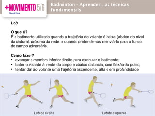 Lob
O que é?
É o batimento utilizado quando a trajetória do volante é baixa (abaixo do nível
da cintura), próxima da rede, e quando pretendemos reenviá-lo para o fundo
do campo adversário.
Como fazer?
• avançar o membro inferior direito para executar o batimento;
• bater o volante à frente do corpo e abaixo da bacia, com flexão do pulso;
• tentar dar ao volante uma trajetória ascendente, alta e em profundidade.
Badmínton – Aprender…as técnicas
fundamentais
 