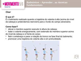 Clear
O que é?
É o batimento realizado quando a trajetória do volante é alta (acima do nível
da cabeça) e pretendemos reenviá-lo para o fundo do campo adversário.
Como fazer?
• elevar o membro superior executor à altura da cabeça;
• bater o volante energicamente, com extensão do membro superior acima
do nível da cabeça e à frente do corpo;
• fletir o antebraço e parar a rotação do tronco na fase final do batimento;
• promover uma trajetória do volante alta e em profundidade.
Badmínton – Aprender…as técnicas
fundamentais
 