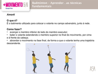Amorti
O que é?
É o batimento utilizado para colocar o volante no campo adversário, junto à rede.
Como fazer?
• avançar o membro inferior do lado do membro executor;
• bater o volante estendendo o membro superior no final do movimento, por cima
e à frente da cabeça;
• abrandar o movimento na fase final, de forma a que o volante tenha uma trajetória
descendente.
Badmínton – Aprender…as técnicas
fundamentais
 