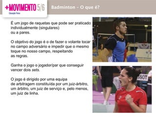 Badmínton – O que é?
É um jogo de raquetas que pode ser praticado
individualmente (singulares)
ou a pares.
O objetivo do jogo é o de fazer o volante tocar
no campo adversário e impedir que o mesmo
toque no nosso campo, respeitando
as regras.
Ganha o jogo o jogador/par que conseguir
vencer dois sets.
O jogo é dirigido por uma equipa
de arbitragem constituída por um juiz-árbitro,
um árbitro, um juiz de serviço e, pelo menos,
um juiz de linha.
 