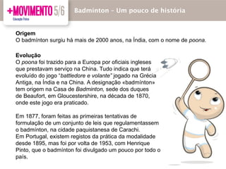 Evolução
O poona foi trazido para a Europa por oficiais ingleses
que prestavam serviço na China. Tudo indica que terá
evoluído do jogo “battledore e volante” jogado na Grécia
Antiga, na Índia e na China. A designação «badmínton»
tem origem na Casa de Badminton, sede dos duques
de Beaufort, em Gloucestershire, na década de 1870,
onde este jogo era praticado.
Em 1877, foram feitas as primeiras tentativas de
formulação de um conjunto de leis que regulamentassem
o badmínton, na cidade paquistanesa de Carachi.
Em Portugal, existem registos da prática da modalidade
desde 1895, mas foi por volta de 1953, com Henrique
Pinto, que o badmínton foi divulgado um pouco por todo o
país.
Badmínton – Um pouco de história
Origem
O badmínton surgiu há mais de 2000 anos, na Índia, com o nome de poona.
 