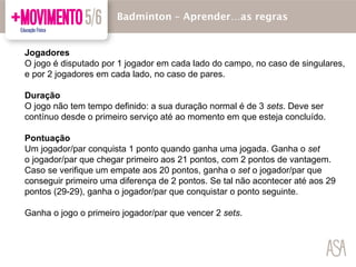 Jogadores
O jogo é disputado por 1 jogador em cada lado do campo, no caso de singulares,
e por 2 jogadores em cada lado, no caso de pares.
Duração
O jogo não tem tempo definido: a sua duração normal é de 3 sets. Deve ser
contínuo desde o primeiro serviço até ao momento em que esteja concluído.
Pontuação
Um jogador/par conquista 1 ponto quando ganha uma jogada. Ganha o set
o jogador/par que chegar primeiro aos 21 pontos, com 2 pontos de vantagem.
Caso se verifique um empate aos 20 pontos, ganha o set o jogador/par que
conseguir primeiro uma diferença de 2 pontos. Se tal não acontecer até aos 29
pontos (29-29), ganha o jogador/par que conquistar o ponto seguinte.
Ganha o jogo o primeiro jogador/par que vencer 2 sets.
Badmínton – Aprender…as regras
 