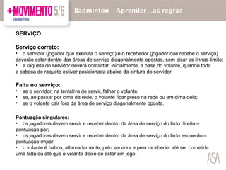 SERVIÇO
Serviço correto:
• o servidor (jogador que executa o serviço) e o recebedor (jogador que recebe o serviço)
deverão estar dentro das áreas de serviço diagonalmente opostas, sem pisar as linhas-limite;
• a raqueta do servidor deverá contactar, inicialmente, a base do volante, quando toda
a cabeça de raquete estiver posicionada abaixo da cintura do servidor.
Falta no serviço:
• se o servidor, na tentativa de servir, falhar o volante;
• se, ao passar por cima da rede, o volante ficar preso na rede ou em cima dela;
• se o volante cair fora da área de serviço diagonalmente oposta.
Badmínton – Aprender…as regras
Pontuação singulares:
• os jogadores devem servir e receber dentro da área de serviço do lado direito –
pontuação par;
• os jogadores devem servir e receber dentro da área de serviço do lado esquerdo –
pontuação ímpar;
• o volante é batido, alternadamente, pelo servidor e pelo recebedor até ser cometida
uma falta ou até que o volante deixe de estar em jogo.
 