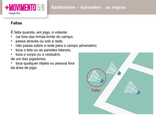 Faltas
É falta quando, em jogo, o volante:
• cai fora das linhas-limite do campo;
• passa através ou sob a rede;
• não passa sobre a rede para o campo adversário;
• toca o teto ou as paredes laterais;
• toca o corpo ou o vestuário
de um dos jogadores;
• toca qualquer objeto ou pessoa fora
da área de jogo.
Badmínton – Aprender…as regras
 