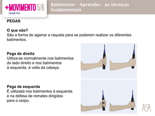 PEGAS
O que são?
São a forma de agarrar a raqueta para se poderem realizar os diferentes
batimentos.
Pega de direita
Utiliza-se normalmente nos batimentos
do lado direito e nos batimentos
à esquerda, à volta da cabeça.
Pega de esquerda
É utilizada nos batimentos à esquerda
e na defesa de remates dirigidos
para o corpo.
Badmínton – Aprender…as técnicas
fundamentais
 