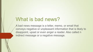 What is bad news?
A bad news message is a letter, memo, or email that
conveys negative or unpleasant information that is likely to
disappoint, upset or even anger a reader. Also called n
indirect message or a negative message.
 
