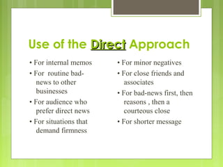 Use of the DirectDirect Approach
• For internal memos
• For routine bad-
news to other
businesses
• For audience who
prefer direct news
• For situations that
demand firmness
• For minor negatives
• For close friends and
associates
• For bad-news first, then
reasons , then a
courteous close
• For shorter message
 