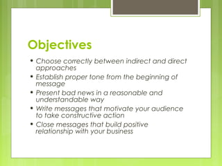 Objectives
• Choose correctly between indirect and direct
approaches
• Establish proper tone from the beginning of
message
• Present bad news in a reasonable and
understandable way
• Write messages that motivate your audience
to take constructive action
• Close messages that build positive
relationship with your business
 