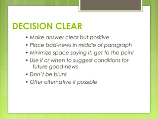 DECISION CLEAR
• Make answer clear but positive
• Place bad-news in middle of paragraph
• Minimize space saying it; get to the point
• Use if or when to suggest conditions for
future good-news
• Don’t be blunt
• Offer alternative if possible
 