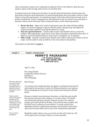 when circumstances require you to reprimand an employee for his or her behavior, delay the most
negative aspects of the message until you have reviewed the facts.
To help the person do a better job in the future, be specific about and document what the person has
been doing wrong (too much absenteeism, too many personal phone calls, poor quality control, or other
failures to meet job requirements). You should also specify in the letter what the person needs to do to
perform satisfactorily. Letters of reprimand are often delivered as part of a formal review procedure so
that their contents can be discussed. When writing such letters, use the following structure:
1. Review the facts: Begin with a point of agreement to pace the reader and help establish
rapport. Use positive language to specify what the reader is doing wrong, and explain the
reasons the reader should be aware that the behavior is wrong.
2. State the expected behavior: Tell the reader exactly what should be done to correct the
problem. When appropriate, clarify future review dates and progress expected by those dates. If
failure to correct the problem behavior could result in termination, say so explicitly.
3. Offer to help: Keep the communication channels open. Offer to discuss the situation with the
reader. Ask the reader to come up with his or her own solution to the problem.
These points are illustrated in Sample 3.

Sample 1:

Negative Announcement

PERRY'S PACKAGING
110 Factory Avenue
Kent, Ohio 44240- 1000
1- 800- 555- 3212
April 12, 20xx
Mr. George Rambo
Cardboard Container Division
Building 41
Perry Packaging
When the reader does
not expect the bad
news, begin with
something that will
help him or her be
prepared for what is
to follow.

Dear George:

Explain quickly
because the negative
message will be
obvious. Personal
information can help
a form letter seem
less cold. Tell the
reader what to do
next.

Because of another recent downturn in business, we find that some layoffs
have become necessary if the company is to remain solvent. The layoffs
were determined strictly by seniority. Because you have low seniority,
George, your layoff will be for 90 days. Your work has been excellent, and
the layoff is not a reflection of your abilities. To ensure receipt of the
appropriate Workers' Compensation payments and automatic recall, please
stop in the Personnel Office and see one of the Compensation Specialists.

Focus on future
possibilities.

Should the market improve soon, you can be sure that we'll notify you. We
will be glad to have you back at Perry's as soon as possible.

As you know from reading the daily newspapers, local business has been hit
rather hard by the recession. In spite of a 40 percent decline in our business,
Perry's Packaging has tried hard to retain all personnel during this difficult
period.

10

 