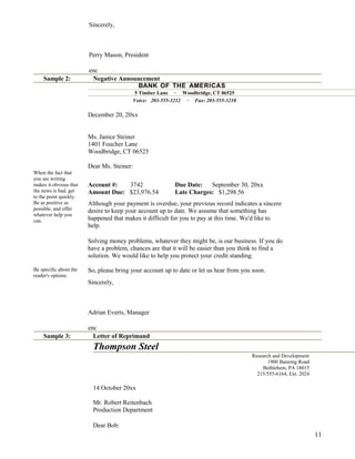Sincerely,

Perry Mason, President

Sample 2:

enc
Negative Announcement
BANK OF THE AMERICAS
5 Timber Lane · Woodbridge, CT 06525
Voice: 203-555-3212 · Fax: 203-555-3210

December 20, 20xx
Ms. Janice Steiner
1401 Foucher Lane
Woodbridge, CT 06525
Dear Ms. Steiner:
When the fact that
you are writing
makes it obvious that
the news is bad, get
to the point quickly.
Be as positive as
possible, and offer
whatever help you
can.

Account #:
3742
Amount Due: $23,976.54

Due Date:
September 30, 20xx
Late Charges: $1,298.56

Although your payment is overdue, your previous record indicates a sincere
desire to keep your account up to date. We assume that something has
happened that makes it difficult for you to pay at this time. We'd like to
help.
Solving money problems, whatever they might be, is our business. If you do
have a problem, chances are that it will be easier than you think to find a
solution. We would like to help you protect your credit standing.

Be specific about the
reader's options.

So, please bring your account up to date or let us hear from you soon.
Sincerely,

Adrian Everts, Manager

Sample 3:

enc
Letter of Reprimand

Thompson Steel
Research and Development
1900 Banning Road
Bethlehem, PA 18015
215/555-6164, Ext. 2024

14 October 20xx
Mr. Robert Reitenbach
Production Department
Dear Bob:

11

 