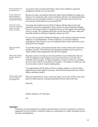 Review the facts in an
unemotional way.

As you know from our discussion Friday, many of your staff have expressed
unhappiness with the way you treat them.

Let the reader know
that the situation is
serious and based on
documented incidents.

Because our many conversations about this subject haven't helped you change your
behavior, I'm writing this letter so that you'll know that this is an important problem
and deserves your immediate attention. A copy of this letter and a record of our
conversations will be placed in your personnel file.

In the most serious
cases, have an attorney
review your letter
before you send it.

Your long and excellent record with the Company indicates that you have the
potential to succeed in management. Since you have become Production Manager,
however, the unusual number of complaints from your staff suggests that something
serious is wrong. The complaints that bother me the most are the name calling and
the public ridicule to which you frequently subject your staff.
For you to be successful as Production Manager, you'll need the cooperation of each
employee in your Department. To those employees, you are the Company's
spokesperson. Their loyalty to you is an important factor in their motivation to do a
good job for the Company.

State the expected
behavior

To earn their loyalty, you'll need to take the time to listen to them and to take their
problems seriously. You'll find that most production problems can be traced to a
simple solution when management and staff work together.

Offer to help. Specify
possible courses of
action.

My main concern is to help you solve the problem of your relationship with your
staff. It's important to the Company and to your career that we come up with a
workable solution quickly. To help you decide on a course of action, I've arranged
for you to meet with Dr. Lenny Bruce on Tuesday, 11 November, at 10:00 a.m., and
for you to take a week of vacation starting today.
Your appointment with Dr. Bruce will be at company expense, as will any future
appointments he feels might be necessary. The enclosed card provides you with his
address and phone number.

Tell the reader exactly
what you expect to
have happen next.

When you report back to work a week from today, see me first. I'd like to hear your
plans for improving your working relationship with your staff at that time.
Sincerely,

Pauline Anderson, VP--Personnel
enc

Apologies
Sometimes you must apologize for a negative announcement. If you have to postpone or cancel an
engagement at the last minute or otherwise renege on a commitment to a reader, an apology may be
necessary and appropriate.

12

 