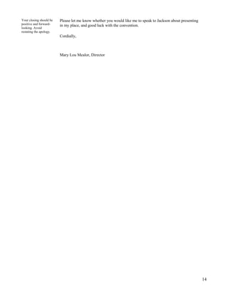 Your closing should be
positive and forwardlooking. Avoid
restating the apology.

Please let me know whether you would like me to speak to Jackson about presenting
in my place, and good luck with the convention.
Cordially,

Mary Lou Mealor, Director

14

 