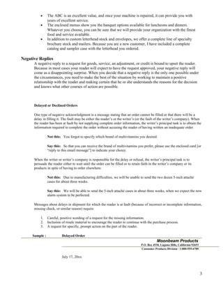 •
•

•

The ABC is an excellent value, and once your machine is repaired, it can provide you with
years of excellent service.
The enclosed menus show you the banquet options available for luncheons and dinners.
Whatever you choose, you can be sure that we will provide your organization with the finest
food and service available.
In addition to custom letterhead stock and envelopes, we offer a complete line of specialty
brochure stock and mailers. Because you are a new customer, I have included a complete
catalog and sampler case with the letterhead you ordered.

Negative Replies
A negative reply to a request for goods, service, an adjustment, or credit is bound to upset the reader.
Because in most cases your reader will expect to have the request approved, your negative reply will
come as a disappointing surprise. When you decide that a negative reply is the only one possible under
the circumstances, you need to make the best of the situation by working to maintain a positive
relationship with the reader and making certain that he or she understands the reasons for the decision
and knows what other courses of action are possible.

Delayed or Declined Orders
One type of negative acknowledgment is a message stating that an order cannot be filled or that there will be a
delay in filling it. The fault may be either the reader’s or the writer’s (or the fault of the writer’s company). When
the reader has been at fault by not supplying complete order information, the writer’s principal task is to obtain the
information required to complete the order without accusing the reader of having written an inadequate order.
Not this: You forgot to specify which brand of multivitamins you desired.
Say this: So that you can receive the brand of multivitamins you prefer, please use the enclosed card [or
“reply to this email message”] to indicate your choice.
When the writer or writer’s company is responsible for the delay or refusal, the writer’s principal task is to
persuade the reader either to wait until the order can be filled or to retain faith in the writer’s company or its
products in spite of having to order elsewhere.
Not this: Due to manufacturing difficulties, we will be unable to send the two dozen 5-inch attaché
cases for about three weeks.
Say this: We will be able to send the 5-inch attaché cases in about three weeks, when we expect the new
alarm system to be perfected.
Messages about delays in shipment for which the reader is at fault (because of incorrect or incomplete information,
missing check, or similar reason) require
1.
2.
3.
Sample :

Careful, positive wording of a request for the missing information.
Inclusion of resale material to encourage the reader to continue with the purchase process.
A request for specific, prompt action on the part of the reader.
Delayed Order

Moonbeam Products
P.O. Box 4530, Laguna Hills, California 92653
Consumer Products Division · 1-800-555-6789

July 17, 20xx

3

 