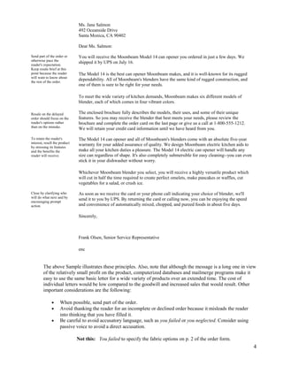 Ms. Jane Salmon
492 Oceanside Drive
Santa Monica, CA 90402
Dear Ms. Salmon:
Send part of the order or
otherwise pace the
reader's expectation.
Keep resale brief at this
point because the reader
will want to know about
the rest of the order.

You will receive the Moonbeam Model 14 can opener you ordered in just a few days. We
shipped it by UPS on July 16.
The Model 14 is the best can opener Moonbeam makes, and it is well-known for its rugged
dependability. All of Moonbeam's blenders have the same kind of rugged construction, and
one of them is sure to be right for your needs.
To meet the wide variety of kitchen demands, Moonbeam makes six different models of
blender, each of which comes in four vibrant colors.

Resale on the delayed
order should focus on the
reader's options rather
than on the mistake.
To retain the reader's
interest, resell the product
by stressing its features
and the benefits the
reader will receive.

The enclosed brochure fully describes the models, their uses, and some of their unique
features. So you may receive the blender that best meets your needs, please review the
brochure and complete the order card on the last page or give us a call at 1-800-555-1212.
We will retain your credit card information until we have heard from you.
The Model 14 can opener and all of Moonbeam's blenders come with an absolute five-year
warranty for your added assurance of quality. We design Moonbeam electric kitchen aids to
make all your kitchen duties a pleasure. The Model 14 electric can opener will handle any
size can regardless of shape. It's also completely submersible for easy cleaning--you can even
stick it in your dishwasher without worry.
Whichever Moonbeam blender you select, you will receive a highly versatile product which
will cut in half the time required to create perfect omelets, make pancakes or waffles, cut
vegetables for a salad, or crush ice.

Close by clarifying who
will do what next and by
encouraging prompt
action.

As soon as we receive the card or your phone call indicating your choice of blender, we'll
send it to you by UPS. By returning the card or calling now, you can be enjoying the speed
and convenience of automatically mixed, chopped, and pureed foods in about five days.
Sincerely,

Frank Olsen, Senior Service Representative
enc

The above Sample illustrates these principles. Also, note that although the message is a long one in view
of the relatively small profit on the product, computerized databases and mailmerge programs make it
easy to use the same basic letter for a wide variety of products over an extended time. The cost of
individual letters would be low compared to the goodwill and increased sales that would result. Other
important considerations are the following:
•
•
•

When possible, send part of the order.
Avoid thanking the reader for an incomplete or declined order because it misleads the reader
into thinking that you have filled it.
Be careful to avoid accusatory language, such as you failed or you neglected. Consider using
passive voice to avoid a direct accusation.
Not this: You failed to specify the fabric options on p. 2 of the order form.

4

 