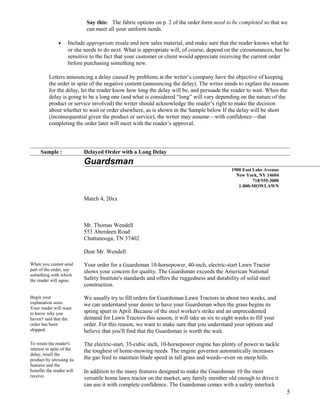 Say this: The fabric options on p. 2 of the order form need to be completed so that we
can meet all your uniform needs.
•

Include appropriate resale and new sales material, and make sure that the reader knows what he
or she needs to do next. What is appropriate will, of course, depend on the circumstances, but be
sensitive to the fact that your customer or client would appreciate receiving the current order
before purchasing something new.

Letters announcing a delay caused by problems at the writer’s company have the objective of keeping
the order in spite of the negative content (announcing the delay). The writer needs to explain the reasons
for the delay, let the reader know how long the delay will be, and persuade the reader to wait. When the
delay is going to be a long one (and what is considered “long” will vary depending on the nature of the
product or service involved) the writer should acknowledge the reader’s right to make the decision
about whether to wait or order elsewhere, as is shown in the Sample below If the delay will be short
(inconsequential given the product or service), the writer may assume—with confidence—that
completing the order later will meet with the reader’s approval.

Sample :

Delayed Order with a Long Delay

Guardsman
1900 East Lake Avenue
New York, NY 14604
718/555-3000
1-800-MOWLAWN

March 4, 20xx

Mr. Thomas Wendell
553 Aberdeen Road
Chattanooga, TN 37402
Dear Mr. Wendell:
When you cannot send
part of the order, say
something with which
the reader will agree.

Your order for a Guardsman 10-horsepower, 40-inch, electric-start Lawn Tractor
shows your concern for quality. The Guardsman exceeds the American National
Safety Institute's standards and offers the ruggedness and durability of solid steel
construction.

Begin your
explanation soon.
Your reader will want
to know why you
haven't said that the
order has been
shipped.

We usually try to fill orders for Guardsman Lawn Tractors in about two weeks, and
we can understand your desire to have your Guardsman when the grass begins its
spring spurt in April. Because of the steel worker's strike and an unprecedented
demand for Lawn Tractors this season, it will take us six to eight weeks to fill your
order. For this reason, we want to make sure that you understand your options and
believe that you'll find that the Guardsman is worth the wait.

To retain the reader's
interest in spite of the
delay, resell the
product by stressing its
features and the
benefits the reader will
receive.

The electric-start, 35-cubic inch, 10-horsepower engine has plenty of power to tackle
the toughest of home-mowing needs. The engine governor automatically increases
the gas feed to maintain blade speed in tall grass and weeds--even on steep hills.
In addition to the many features designed to make the Guardsman 10 the most
versatile home lawn tractor on the market, any family member old enough to drive it
can use it with complete confidence. The Guardsman comes with a safety interlock

5

 