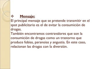 Mensaje: El principal mensaje que se pretende transmitir en el spot publicitario es el de evitar la consumición de drogas.  También encontramos contravalores que son la consumición de drogas como un trastorno que produce fobias, paranoias y angustia. En este caso, relacionan las drogas con la diversión. ç   