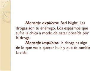 Mensaje explícito:   Bad Night, Las drogas son tu enemigo. Los espasmos que sufre la chica a modo de estar poseída por la droga.  Mensaje implícito:   la droga es algo de lo que vas a querer huir y que te cambia la vida. 