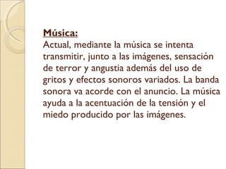Música:   Actual, mediante la música se intenta transmitir, junto a las imágenes, sensación de terror y angustia además del uso de gritos y efectos sonoros variados. La banda sonora va acorde con el anuncio. La música ayuda a la acentuación de la tensión y el miedo producido por las imágenes.  