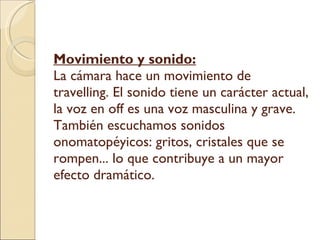 Movimiento y sonido: La cámara hace un movimiento de travelling. El sonido tiene un carácter actual, la voz en off es una voz masculina y grave. También escuchamos sonidos onomatopéyicos: gritos, cristales que se rompen... lo que contribuye a un mayor efecto dramático. 